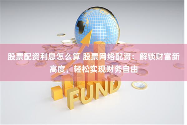 股票配资利息怎么算 股票网络配资：解锁财富新高度，轻松实现财务自由