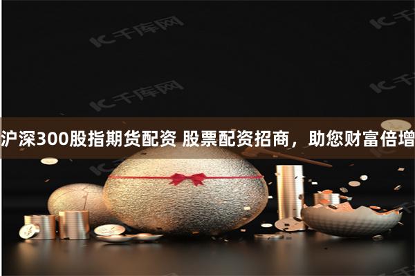 沪深300股指期货配资 股票配资招商，助您财富倍增