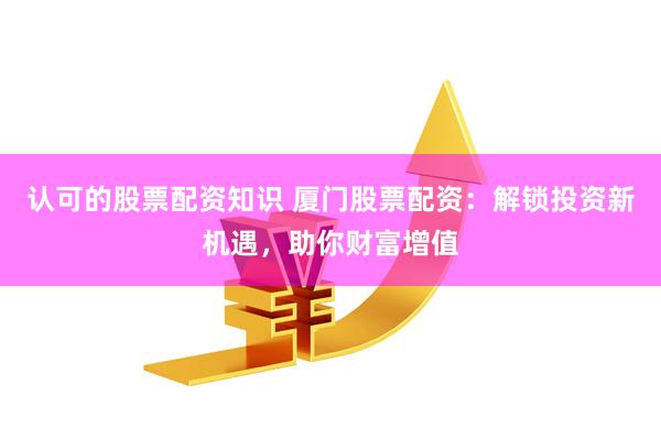 认可的股票配资知识 厦门股票配资：解锁投资新机遇，助你财富增值