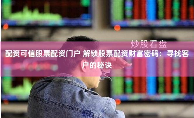 配资可信股票配资门户 解锁股票配资财富密码：寻找客户的秘诀