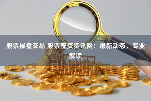 股票操盘交易 股票配资资讯网：最新动态，专业解读