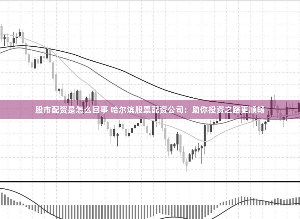 股市配资是怎么回事 哈尔滨股票配资公司：助你投资之路更顺畅