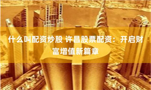什么叫配资炒股 许昌股票配资：开启财富增值新篇章