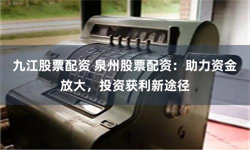 九江股票配资 泉州股票配资：助力资金放大，投资获利新途径