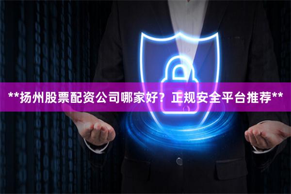 **扬州股票配资公司哪家好？正规安全平台推荐**