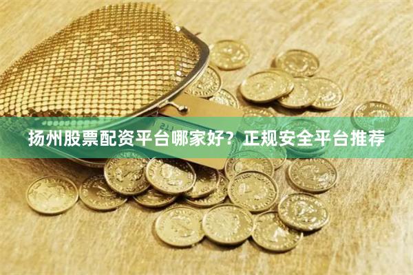 扬州股票配资平台哪家好？正规安全平台推荐