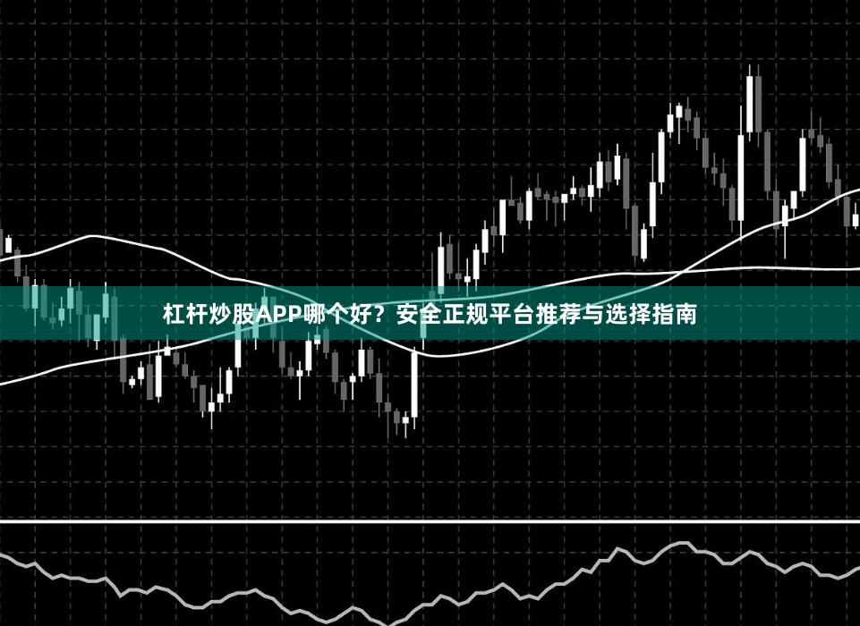 杠杆炒股APP哪个好？安全正规平台推荐与选择指南