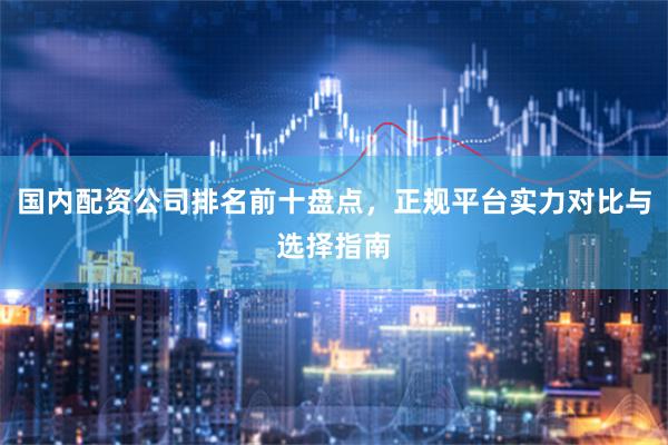 国内配资公司排名前十盘点，正规平台实力对比与选择指南