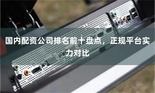 国内配资公司排名前十盘点，正规平台实力对比