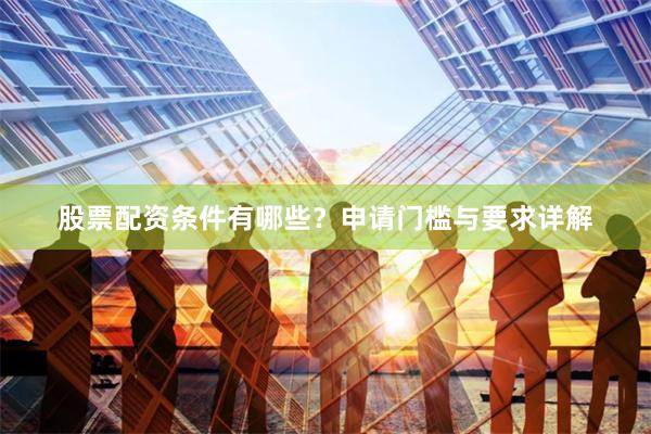 股票配资条件有哪些？申请门槛与要求详解