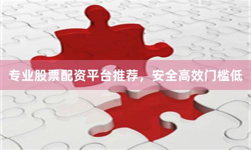 专业股票配资平台推荐，安全高效门槛低